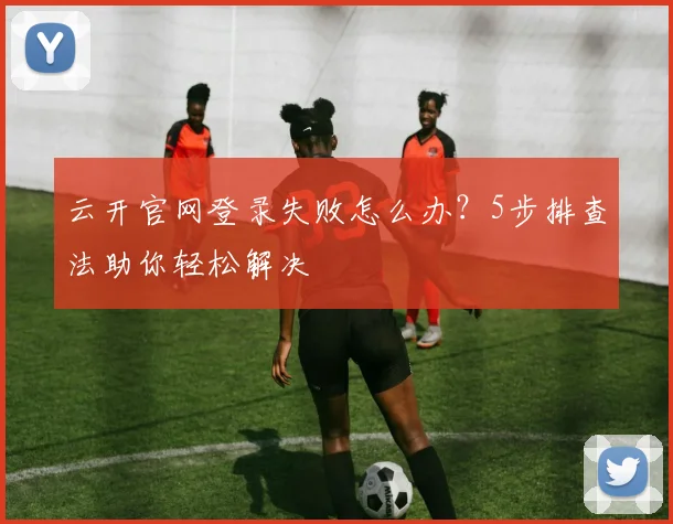 云开官网登录失败怎么办?5步排查法助你轻松解决