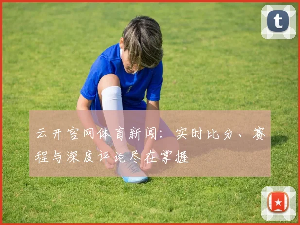 云开官网体育新闻：实时比分、赛程与深度评论尽在掌握